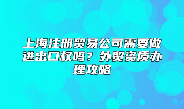 上海注册贸易公司需要做进出口权吗？外贸资质办理攻略
