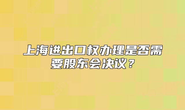 上海进出口权办理是否需要股东会决议?