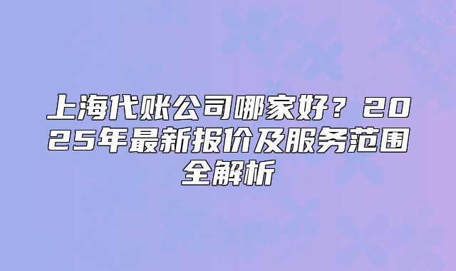 上海代账公司哪家好？2025年最新报价及服务范围全解析