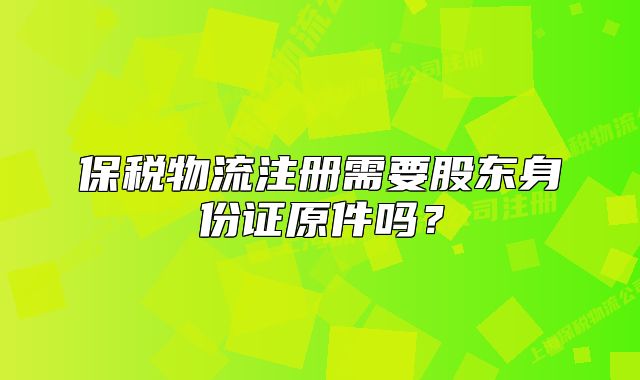 保税物流注册需要股东身份证原件吗?