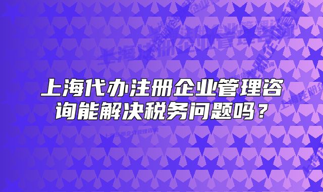 上海代办注册企业管理咨询能解决税务问题吗？