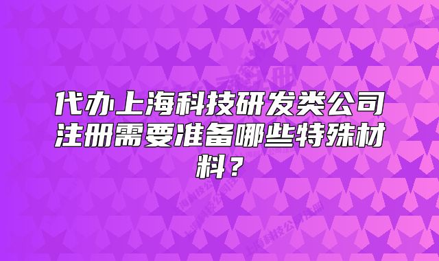 代办上海科技研发类公司注册需要准备哪些特殊材料?