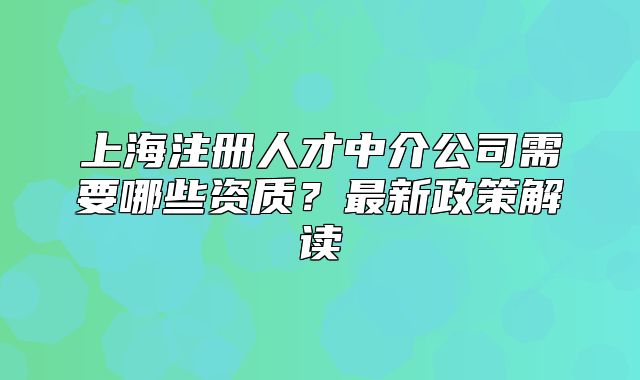 上海注册人才中介公司需要哪些资质?最新政策解读