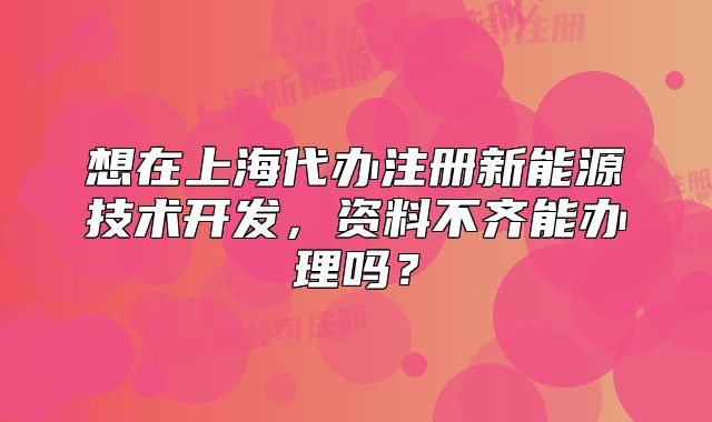 想在上海代办注册新能源技术开发,资料不齐能办理吗?