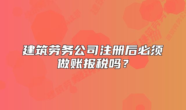 建筑劳务公司注册后必须做账报税吗?