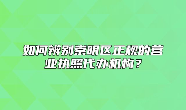 如何辨别崇明区正规的营业执照代办机构?