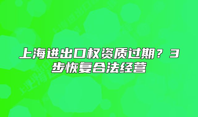 上海进出口权资质过期?3步恢复合法经营