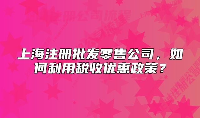 上海注册批发零售公司,如何利用税收优惠政策?