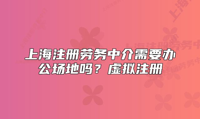 上海注册劳务中介需要办公场地吗?虚拟注册