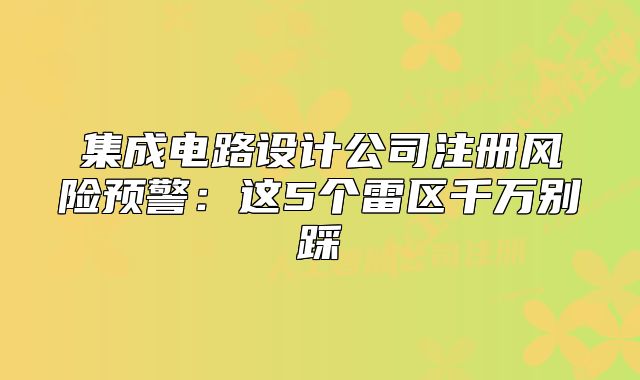 集成电路设计公司注册风险预警:这5个雷区千万别踩