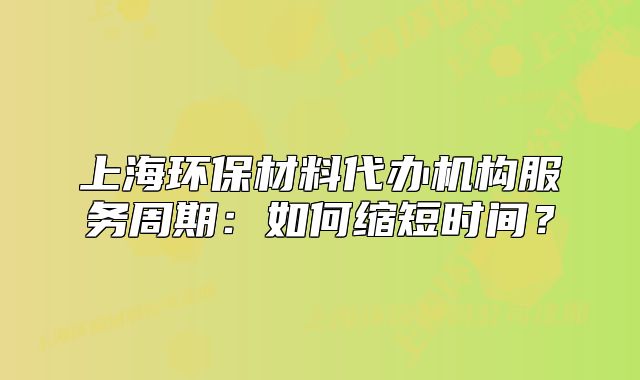 上海环保材料代办机构服务周期：如何缩短时间？