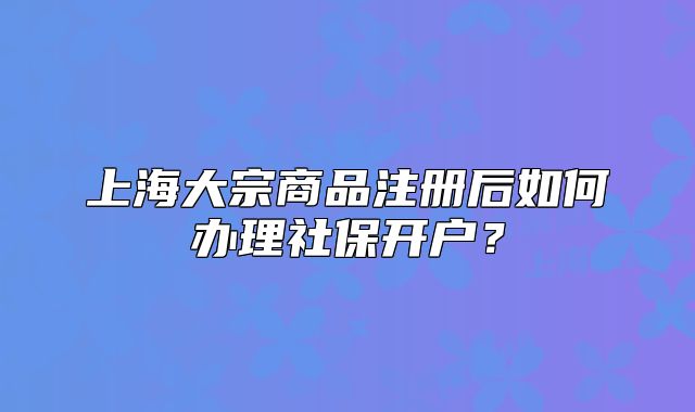 上海大宗商品注册后如何办理社保开户?