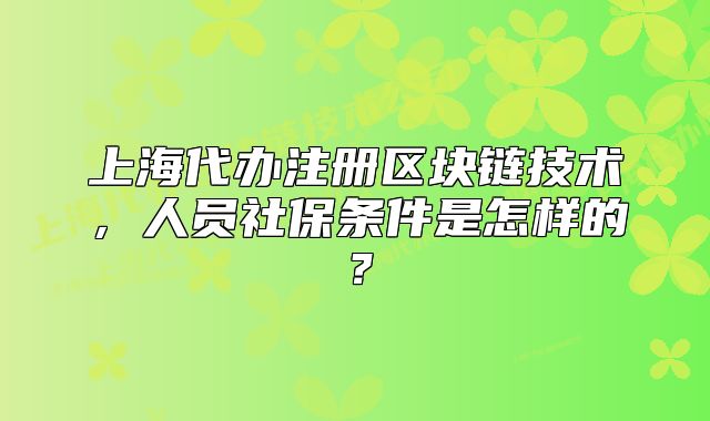 上海代办注册区块链技术,人员社保条件是怎样的?