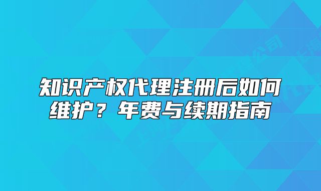 知识产权代理注册后如何维护？年费与续期指南