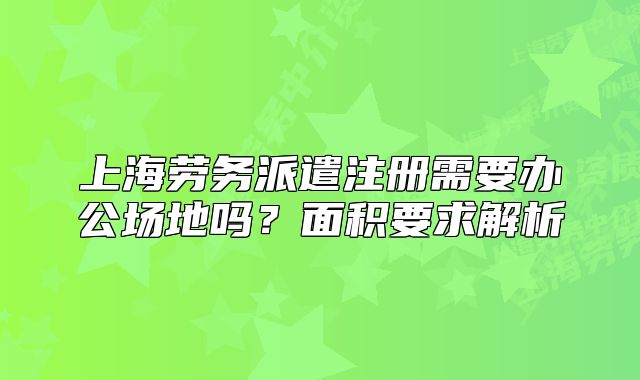 上海劳务派遣注册需要办公场地吗?面积要求解析