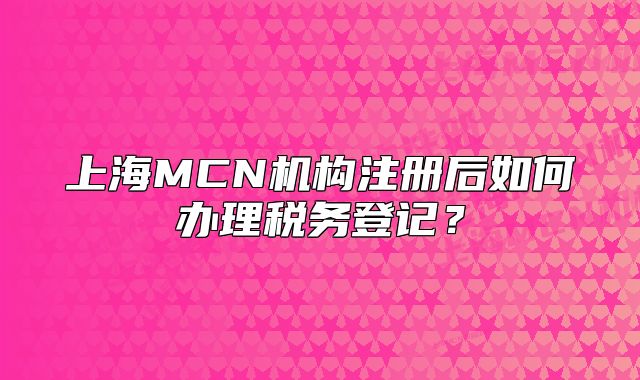 上海MCN机构注册后如何办理税务登记？