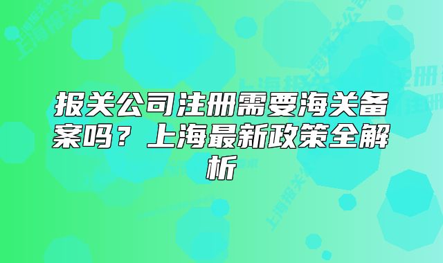 报关公司注册需要海关备案吗?上海最新政策全解析