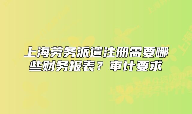 上海劳务派遣注册需要哪些财务报表?审计要求