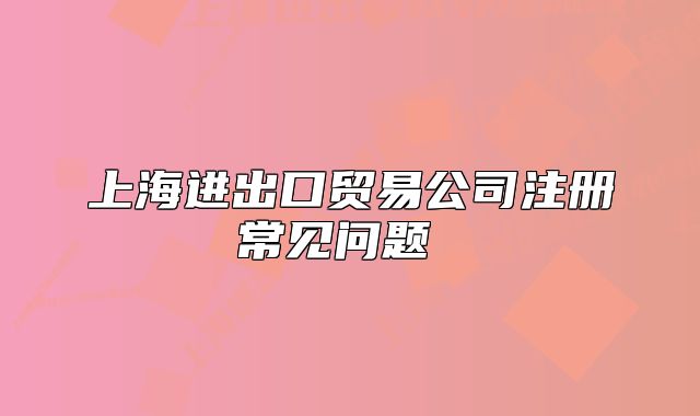 上海进出口贸易公司注册常见问题