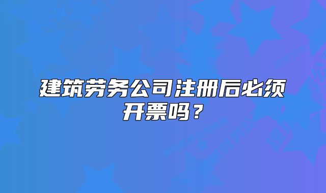 建筑劳务公司注册后必须开票吗?