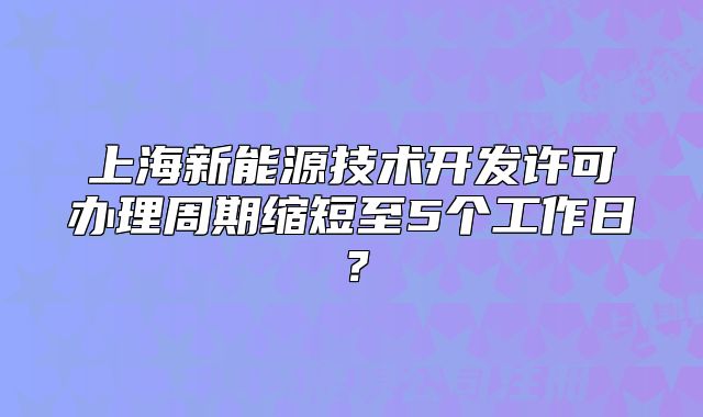 上海新能源技术开发许可办理周期缩短至5个工作日?