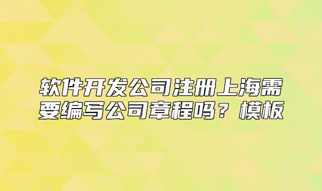 软件开发公司注册上海需要编写公司章程吗?模板