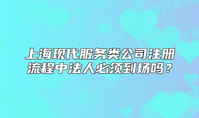上海现代服务类公司注册流程中法人必须到场吗？
