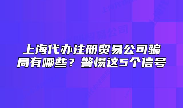 上海代办注册贸易公司骗局有哪些？警惕这5个信号