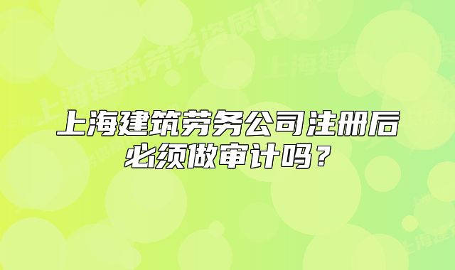 上海建筑劳务公司注册后必须做审计吗?