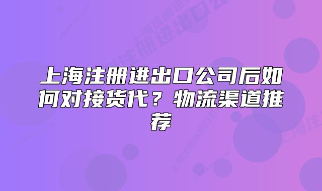 上海注册进出口公司后如何对接货代?物流渠道推荐