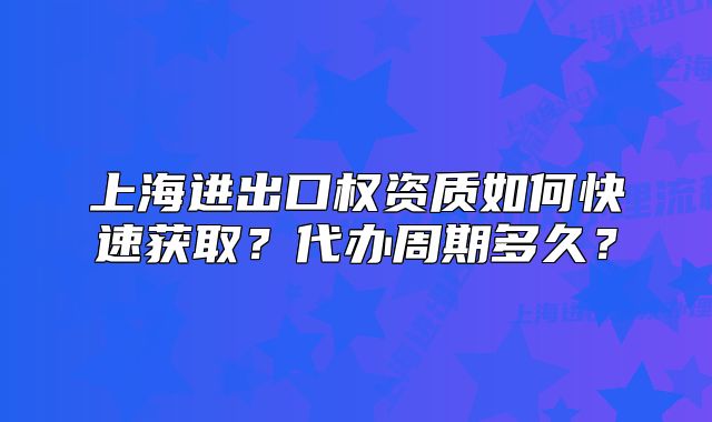 上海进出口权资质如何快速获取？代办周期多久？