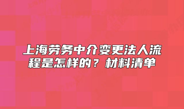 上海劳务中介变更法人流程是怎样的?材料清单