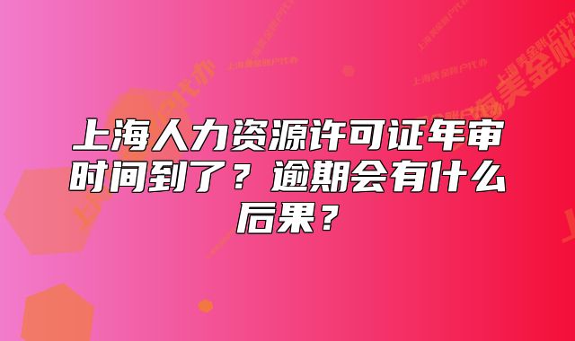 上海人力资源许可证年审时间到了?逾期会有什么后果?