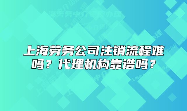 上海劳务公司注销流程难吗？代理机构靠谱吗？