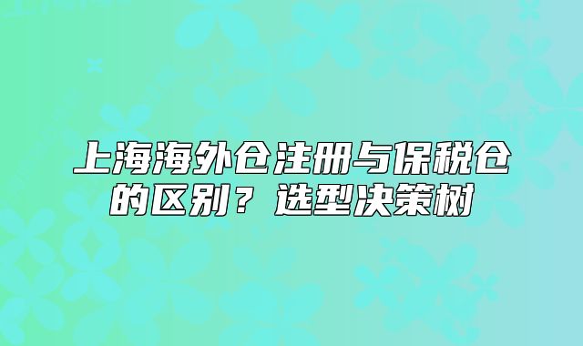 上海海外仓注册与保税仓的区别?选型决策树