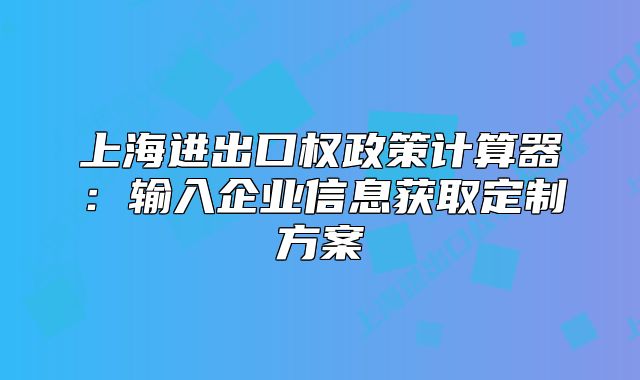 上海进出口权政策计算器:输入企业信息获取定制方案