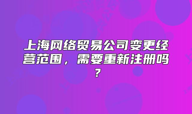 上海网络贸易公司变更经营范围,需要重新注册吗?