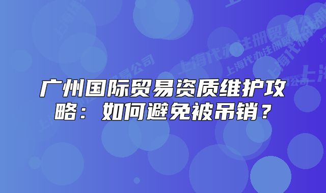 广州国际贸易资质维护攻略:如何避免被吊销?