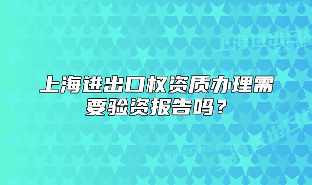 上海进出口权资质办理需要验资报告吗?