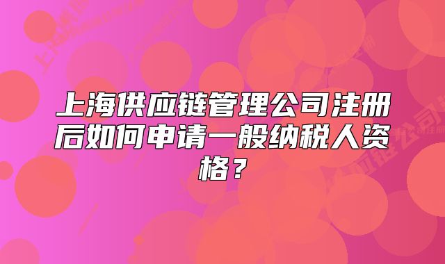 上海供应链管理公司注册后如何申请一般纳税人资格?