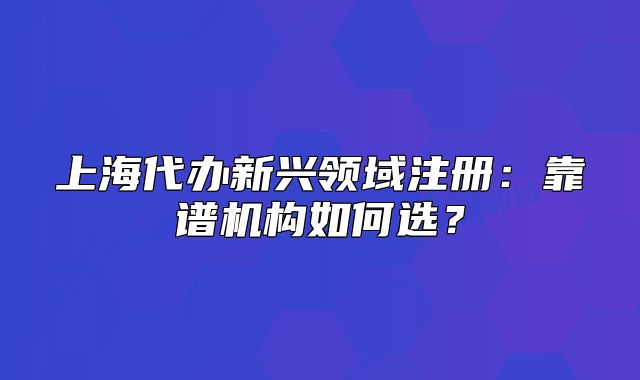 上海代办新兴领域注册：靠谱机构如何选？