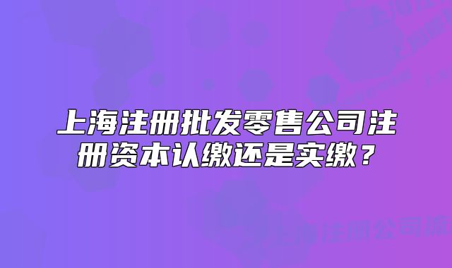 上海注册批发零售公司注册资本认缴还是实缴?