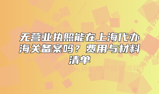 无营业执照能在上海代办海关备案吗?费用与材料清单