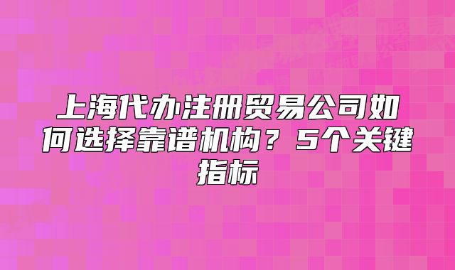 上海代办注册贸易公司如何选择靠谱机构？5个关键指标