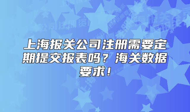 上海报关公司注册需要定期提交报表吗?海关数据要求!