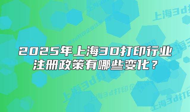 2025年上海3D打印行业注册政策有哪些变化?