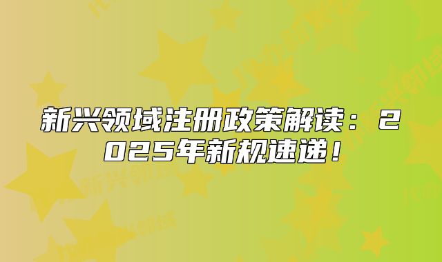 新兴领域注册政策解读:2025年新规速递!