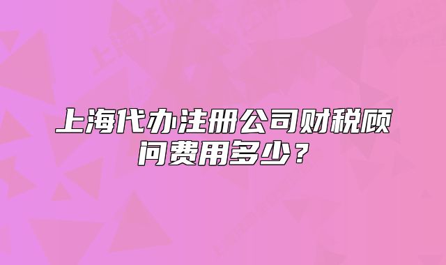 上海代办注册公司财税顾问费用多少？