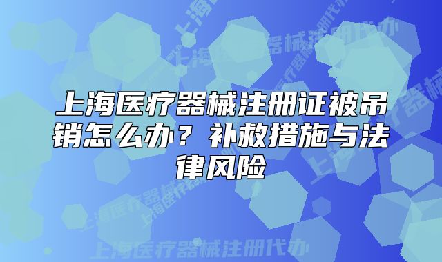 上海医疗器械注册证被吊销怎么办?补救措施与法律风险