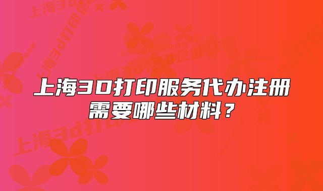 上海3D打印服务代办注册需要哪些材料?
